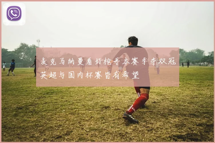 麦克马纳曼看好枪手本赛季夺双冠英超与国内杯赛皆有希望