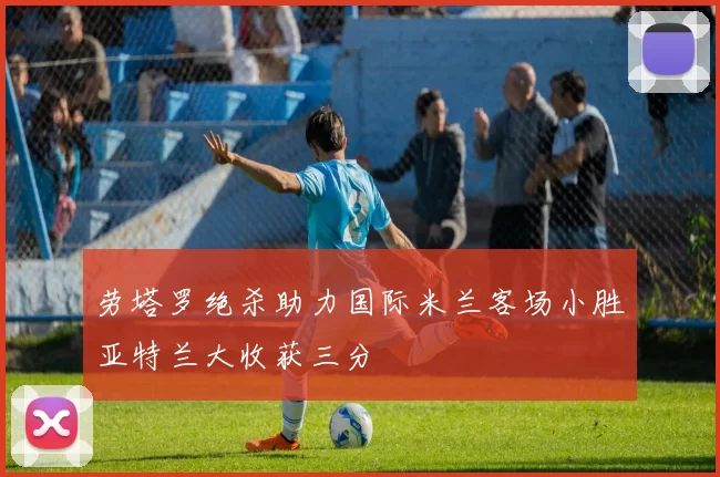 劳塔罗绝杀助力国际米兰客场小胜亚特兰大收获三分