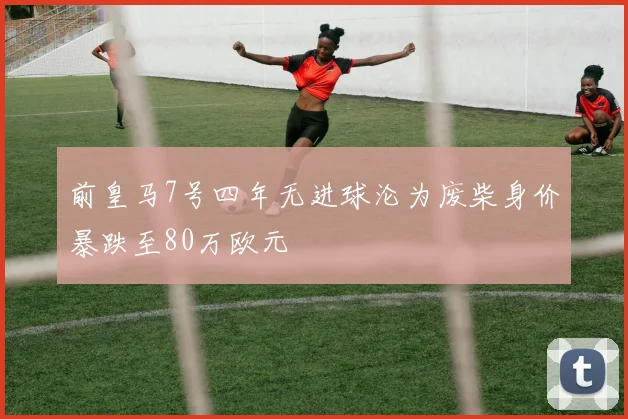 前皇马7号四年无进球沦为废柴身价暴跌至80万欧元