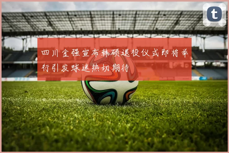 四川金强宣布韩硕退役仪式即将举行引发球迷热切期待