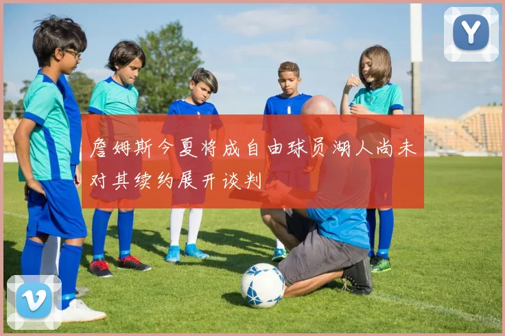 詹姆斯今夏将成自由球员湖人尚未对其续约展开谈判