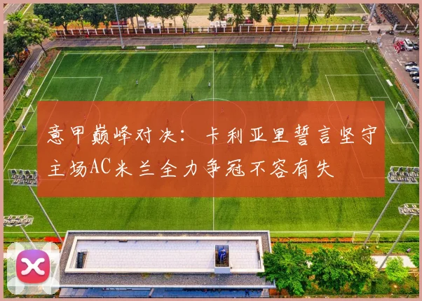 意甲巅峰对决：卡利亚里誓言坚守主场AC米兰全力争冠不容有失