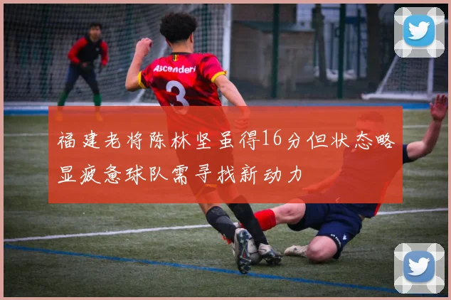 福建老将陈林坚虽得16分但状态略显疲惫球队需寻找新动力